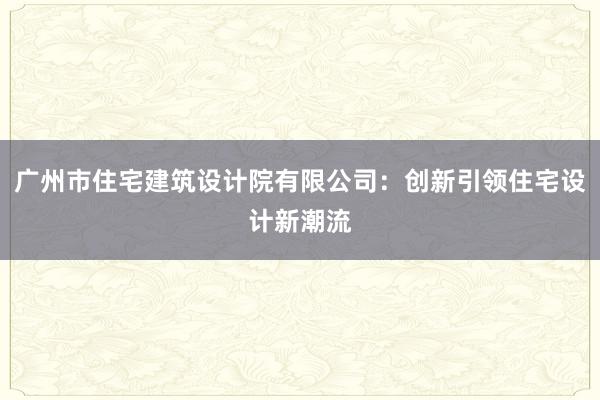 广州市住宅建筑设计院有限公司：创新引领住宅设计新潮流